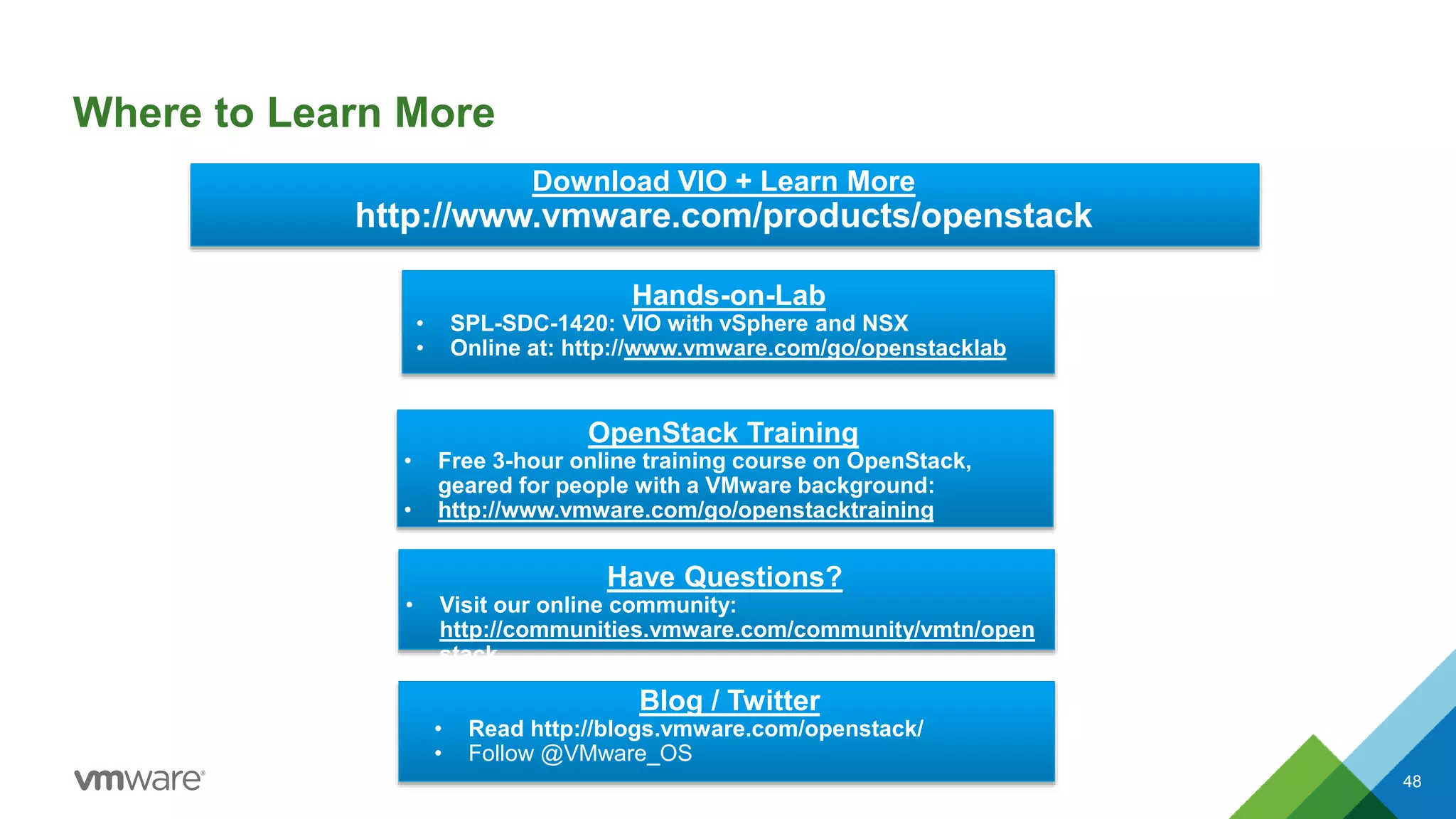 Where to Learn More
48
Hands-on-Lab
• SPL-SDC-1420: VIO with vSphere and NSX
• Online at: http://www.vmware.com/go/openstacklab
Have Questions?
• Visit our online community:
http://communities.vmware.com/community/vmtn/open
stack
Download VIO + Learn More
http://www.vmware.com/products/openstack
OpenStack Training
• Free 3-hour online training course on OpenStack,
geared for people with a VMware background:
• http://www.vmware.com/go/openstacktraining
Blog / Twitter
• Read http://blogs.vmware.com/openstack/
• Follow @VMware_OS
 
