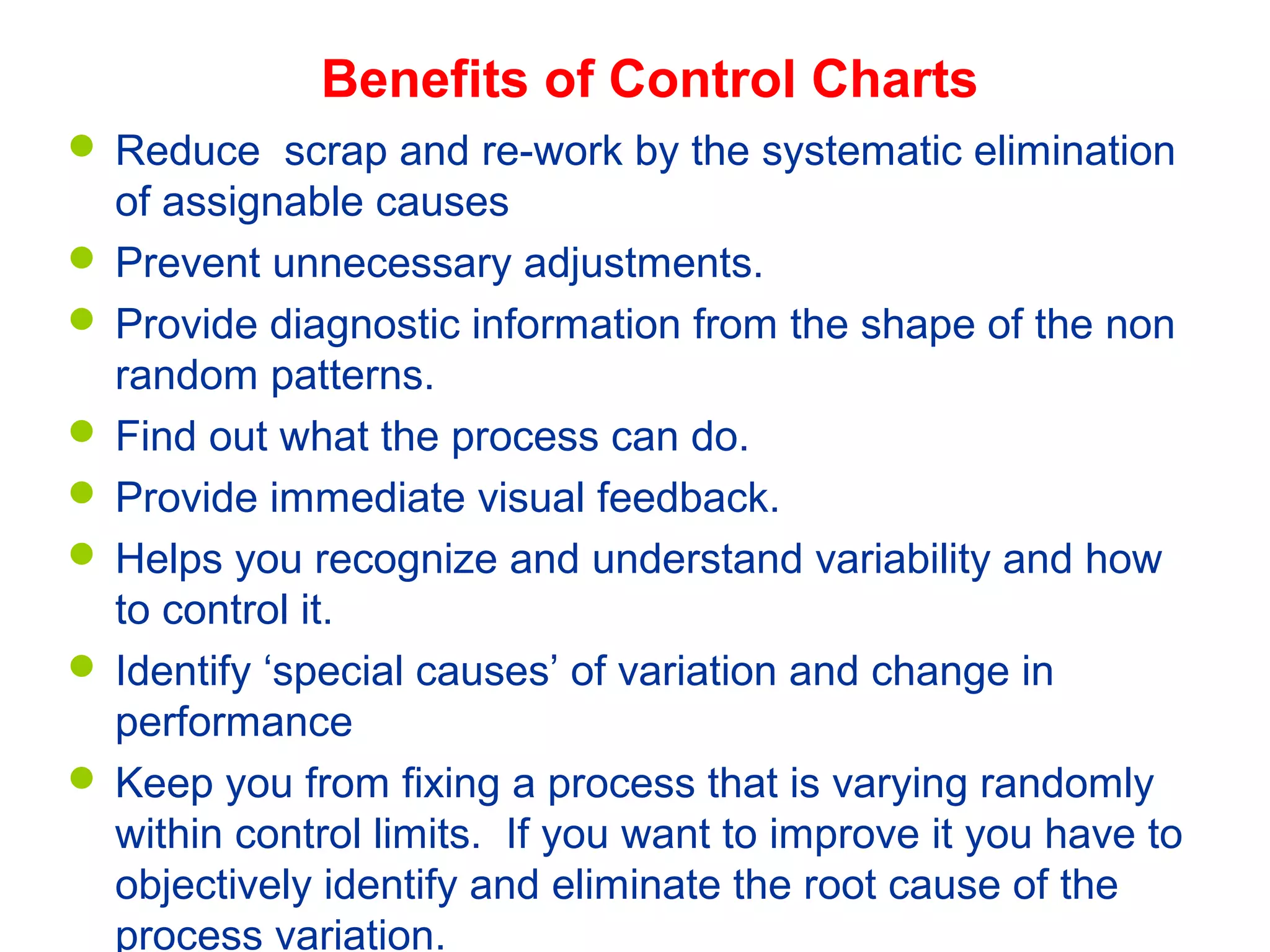 Self-test (9 of 9)Benefits of Control Charts
 Reduce scrap and re-work by the systematic elimination
of assignable causes
 Prevent unnecessary adjustments.
 Provide diagnostic information from the shape of the non
random patterns.
 Find out what the process can do.
 Provide immediate visual feedback.
 Helps you recognize and understand variability and how
to control it.
 Identify ‘special causes’ of variation and change in
performance
 Keep you from fixing a process that is varying randomly
within control limits. If you want to improve it you have to
objectively identify and eliminate the root cause of the
process variation.
 