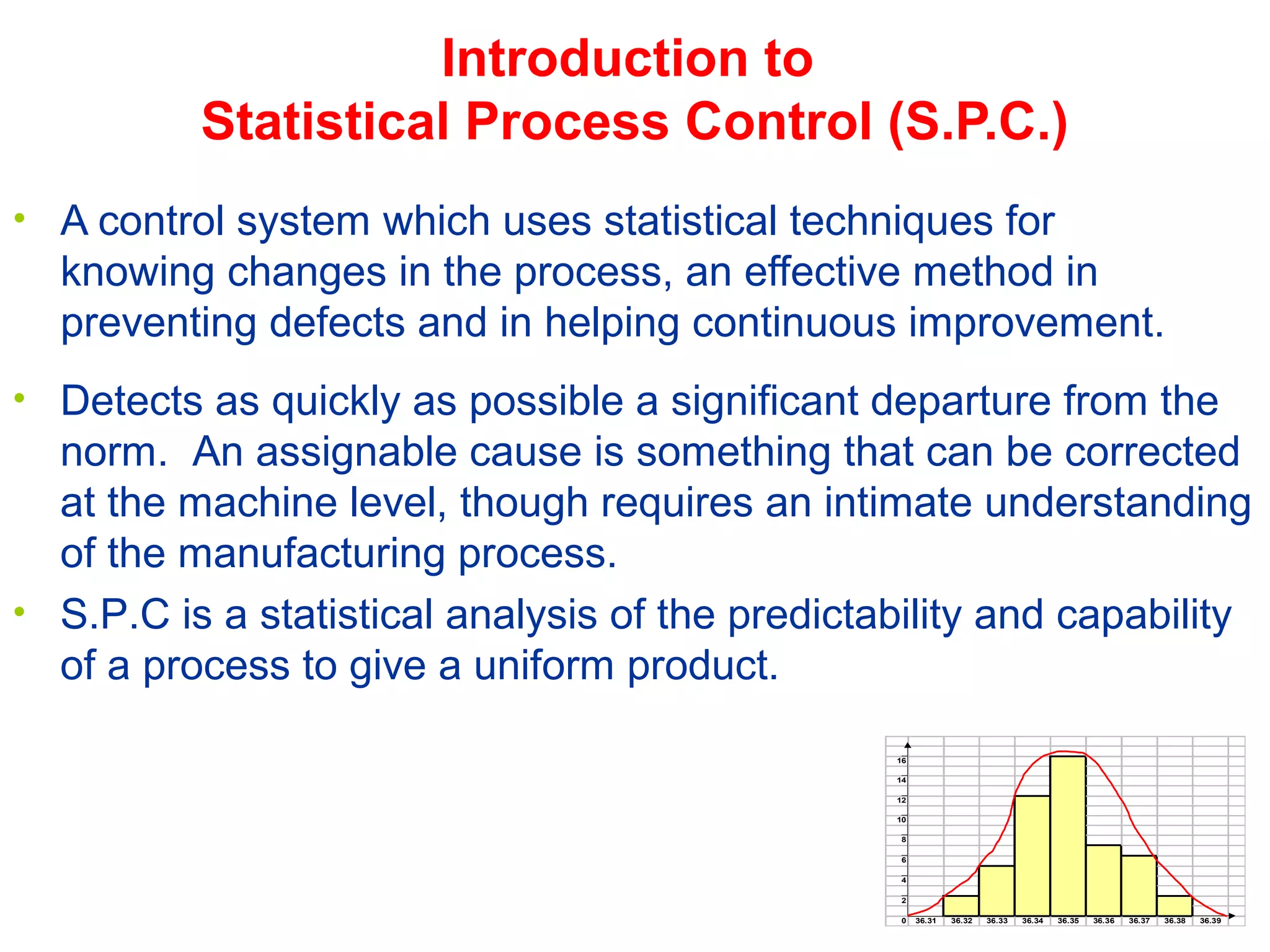 • A control system which uses statistical techniques for
knowing changes in the process, an effective method in
preventing defects and in helping continuous improvement.
Introduction to
Statistical Process Control (S.P.C.)
• Detects as quickly as possible a significant departure from the
norm. An assignable cause is something that can be corrected
at the machine level, though requires an intimate understanding
of the manufacturing process.
• S.P.C is a statistical analysis of the predictability and capability
of a process to give a uniform product.
16
14
12
10
8
6
4
2
0 36.31 36.32 36.33 36.34 36.35 36.36 36.37 36.38 36.39
 