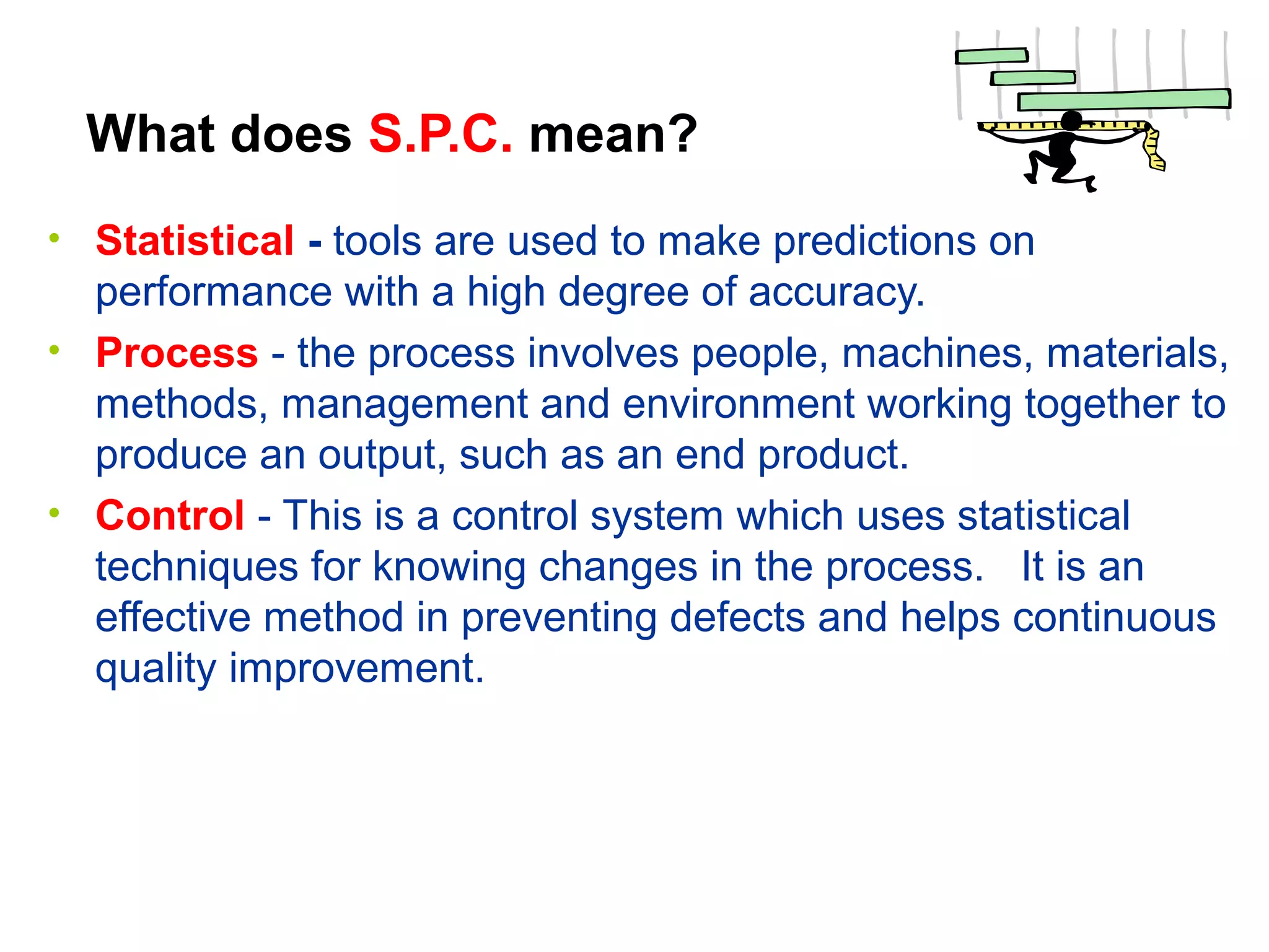What does S.P.C. mean?
• Statistical - tools are used to make predictions on
performance with a high degree of accuracy.
• Process - the process involves people, machines, materials,
methods, management and environment working together to
produce an output, such as an end product.
• Control - This is a control system which uses statistical
techniques for knowing changes in the process. It is an
effective method in preventing defects and helps continuous
quality improvement.
 