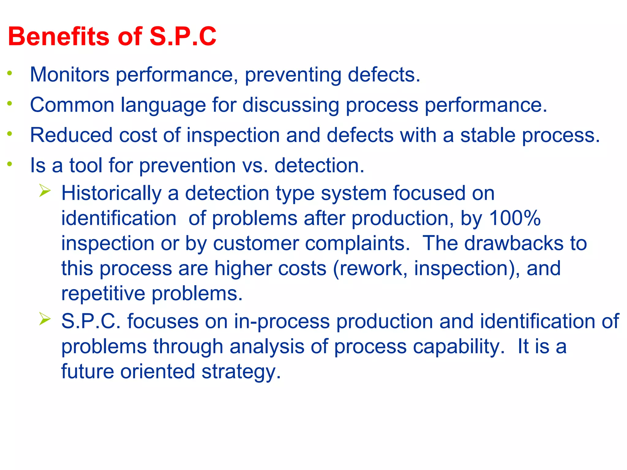 The Aim of S.P.C.
- Detection Strategy
 Historically a detection type system focused on
identification of problems after production, by 100%
inspection or by customer complaints. The drawbacks to
this process are higher costs (rework, inspection), and
repetitive problems.
Benefits of S.P.C.
• Monitors performance, preventing defects.
• Common language for discussing process performance.
• Reduced cost of inspection and defects with a stable process.
• Is a tool for prevention vs. detection.
 S.P.C. focuses on in-process production and identification of
problems through analysis of process capability. It is a
future oriented strategy.
 