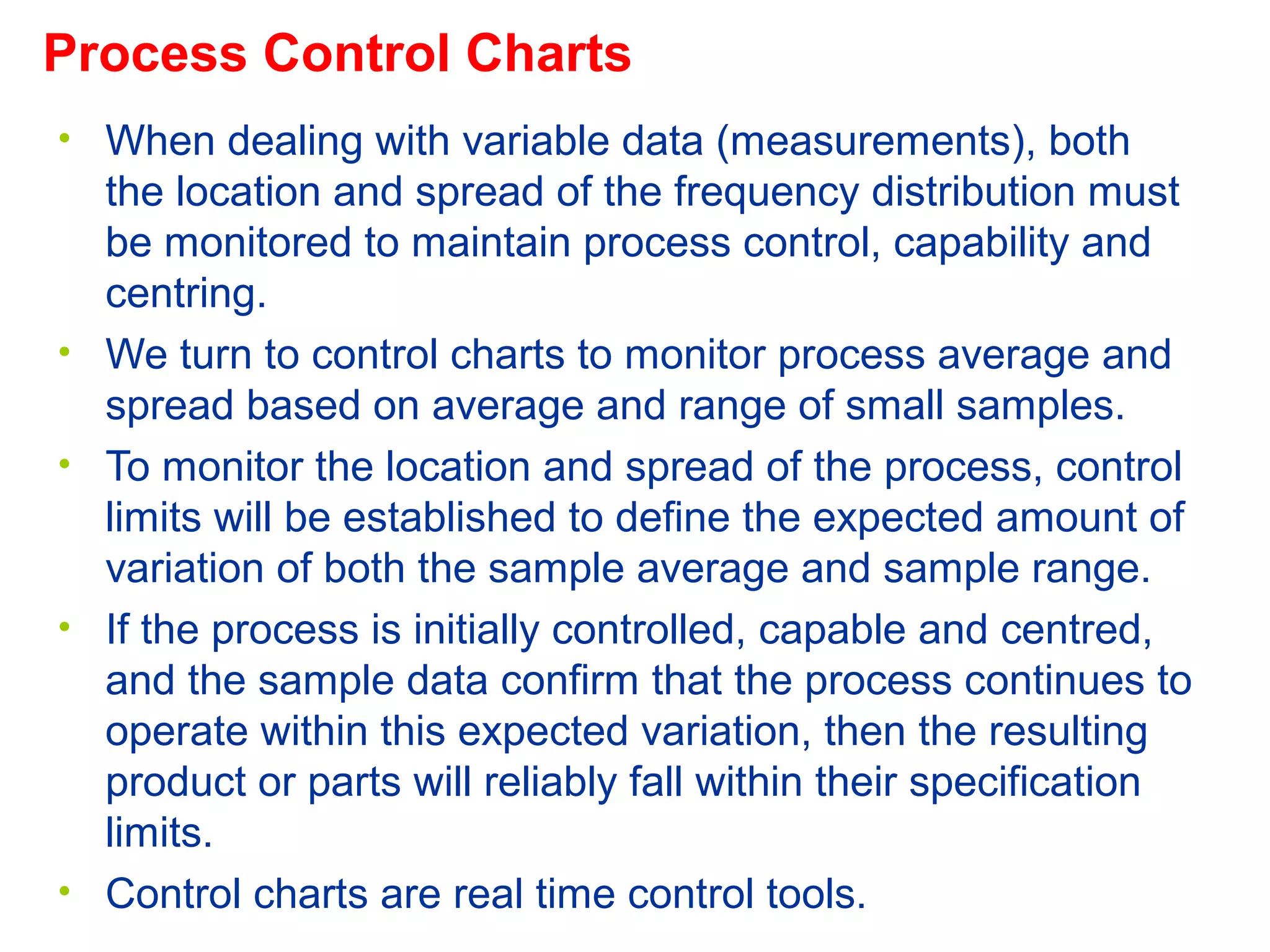 • When dealing with variable data (measurements), both
the location and spread of the frequency distribution must
be monitored to maintain process control, capability and
centring.
• We turn to control charts to monitor process average and
spread based on average and range of small samples.
• To monitor the location and spread of the process, control
limits will be established to define the expected amount of
variation of both the sample average and sample range.
• If the process is initially controlled, capable and centred,
and the sample data confirm that the process continues to
operate within this expected variation, then the resulting
product or parts will reliably fall within their specification
limits.
• Control charts are real time control tools.
Process Control Charts
 