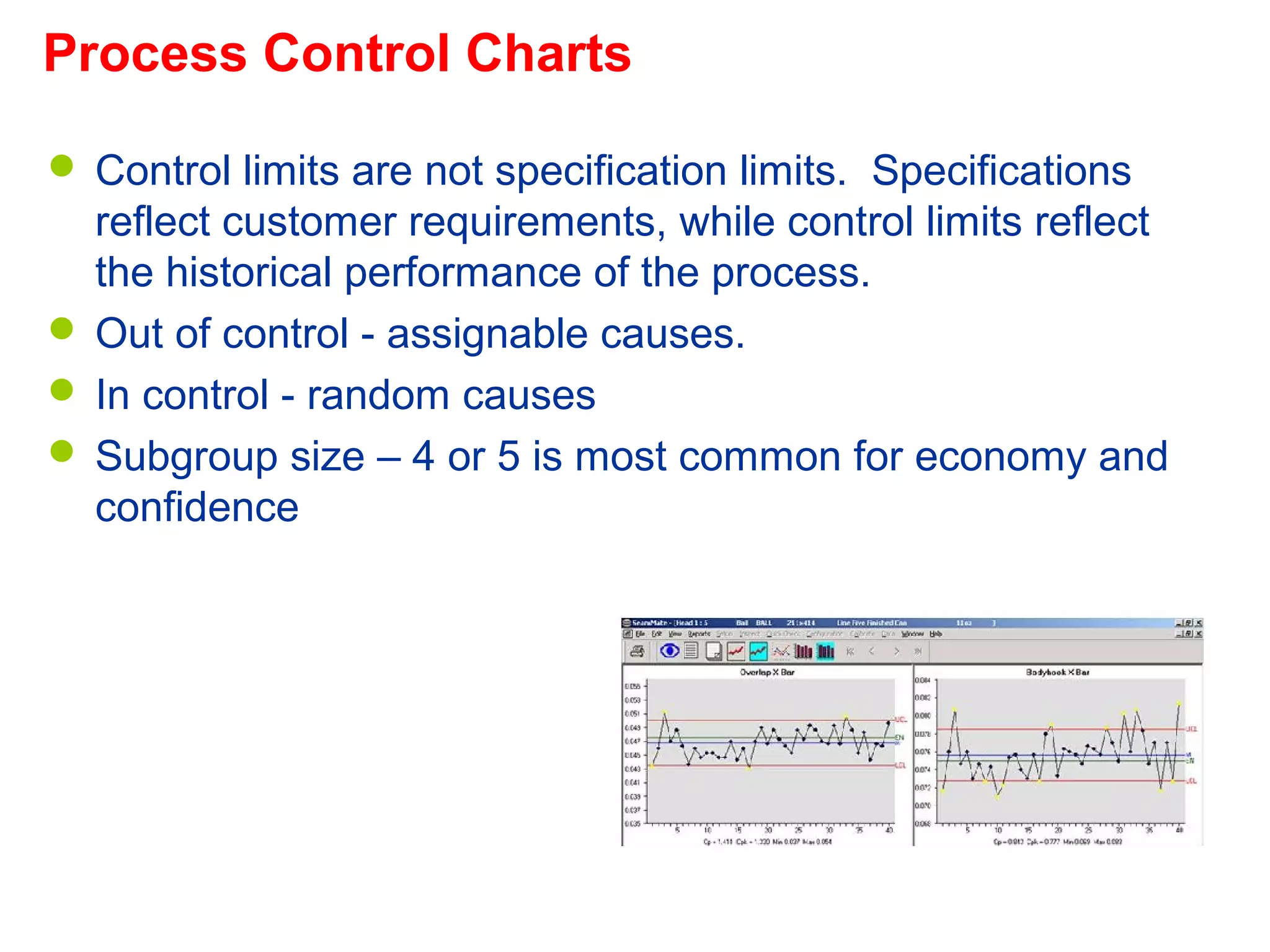  Control limits are not specification limits. Specifications
reflect customer requirements, while control limits reflect
the historical performance of the process.
 Out of control - assignable causes.
 In control - random causes
 Subgroup size – 4 or 5 is most common for economy and
confidence
Process Control Charts
 