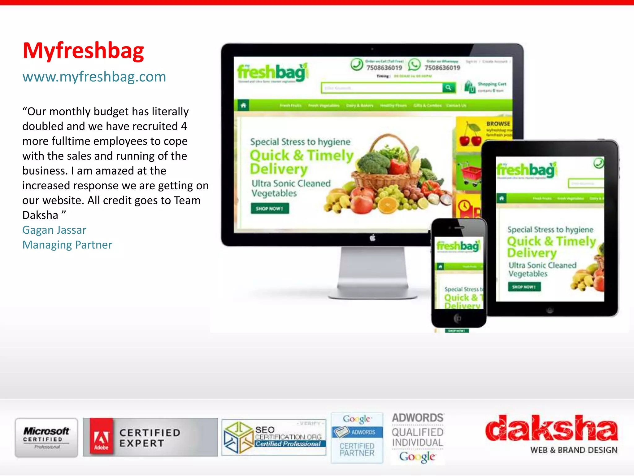 Myfreshbag
www.myfreshbag.com
“Our monthly budget has literally
doubled and we have recruited 4
more fulltime employees to cope
with the sales and running of the
business. I am amazed at the
increased response we are getting on
our website. All credit goes to Team
Daksha ”
Gagan Jassar
Managing Partner
 