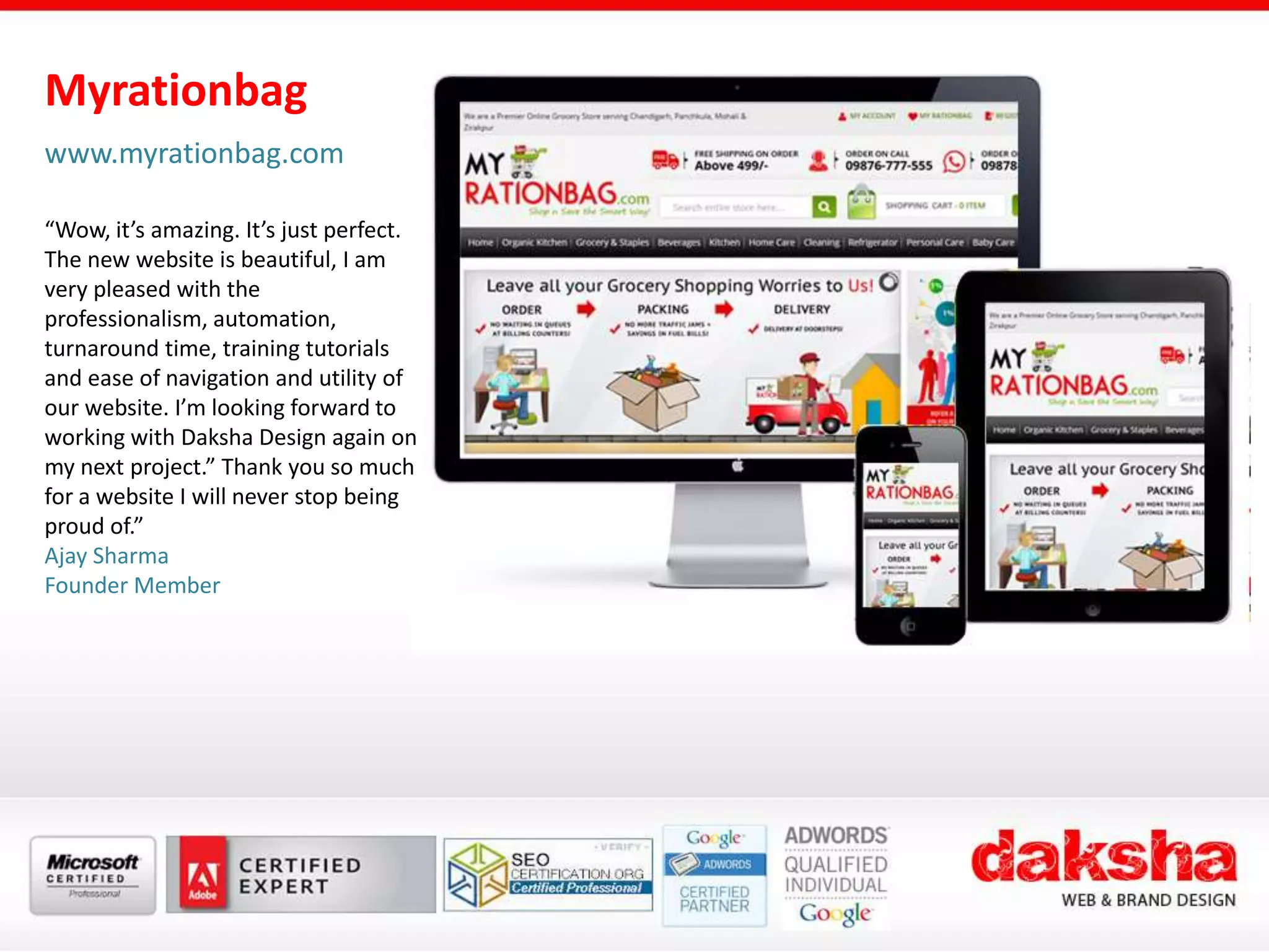 Myrationbag
www.myrationbag.com
“Wow, it’s amazing. It’s just perfect.
The new website is beautiful, I am
very pleased with the
professionalism, automation,
turnaround time, training tutorials
and ease of navigation and utility of
our website. I’m looking forward to
working with Daksha Design again on
my next project.” Thank you so much
for a website I will never stop being
proud of.”
Ajay Sharma
Founder Member
 