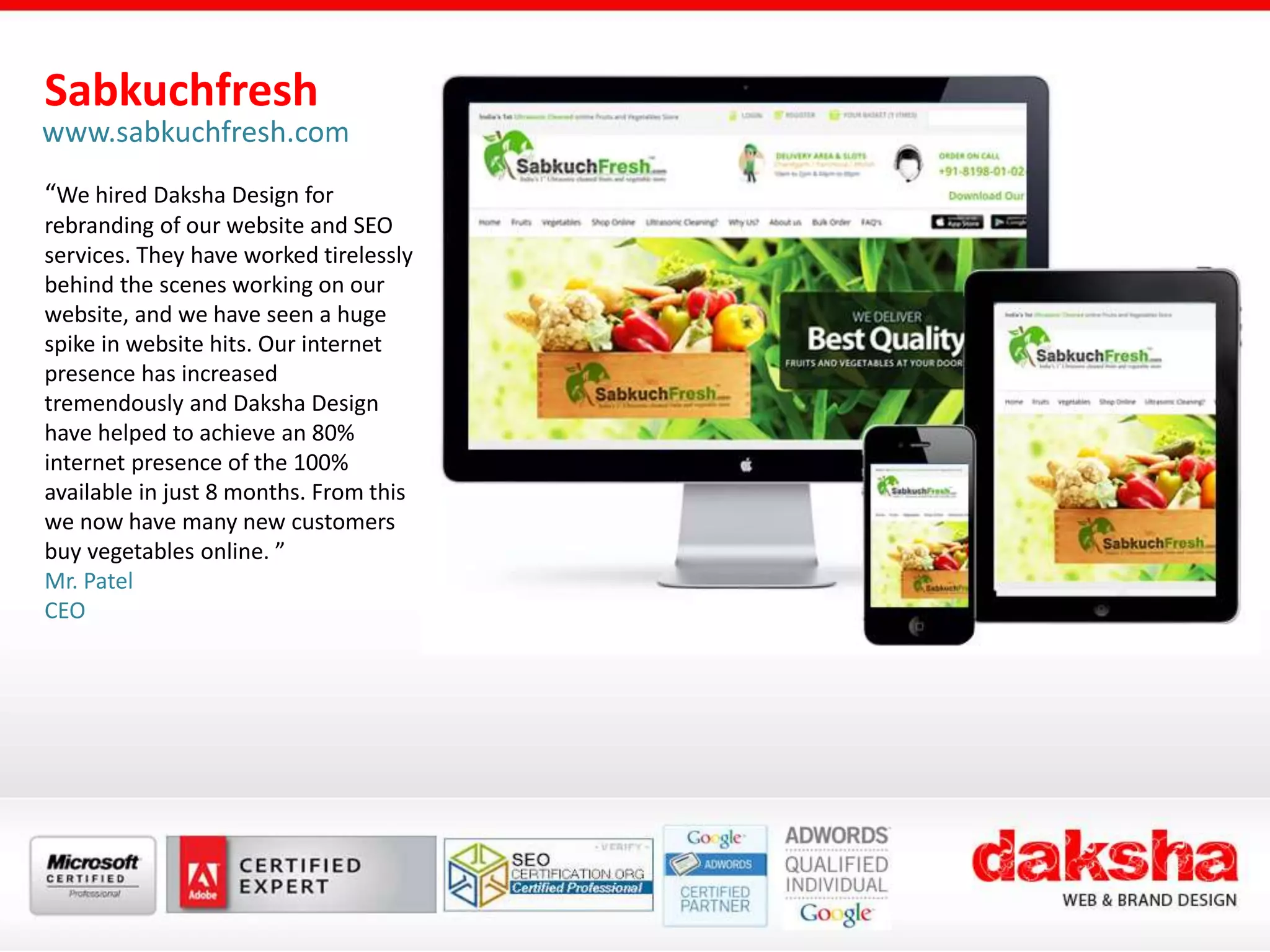 Sabkuchfresh
www.sabkuchfresh.com
“We hired Daksha Design for
rebranding of our website and SEO
services. They have worked tirelessly
behind the scenes working on our
website, and we have seen a huge
spike in website hits. Our internet
presence has increased
tremendously and Daksha Design
have helped to achieve an 80%
internet presence of the 100%
available in just 8 months. From this
we now have many new customers
buy vegetables online. ”
Mr. Patel
CEO
 