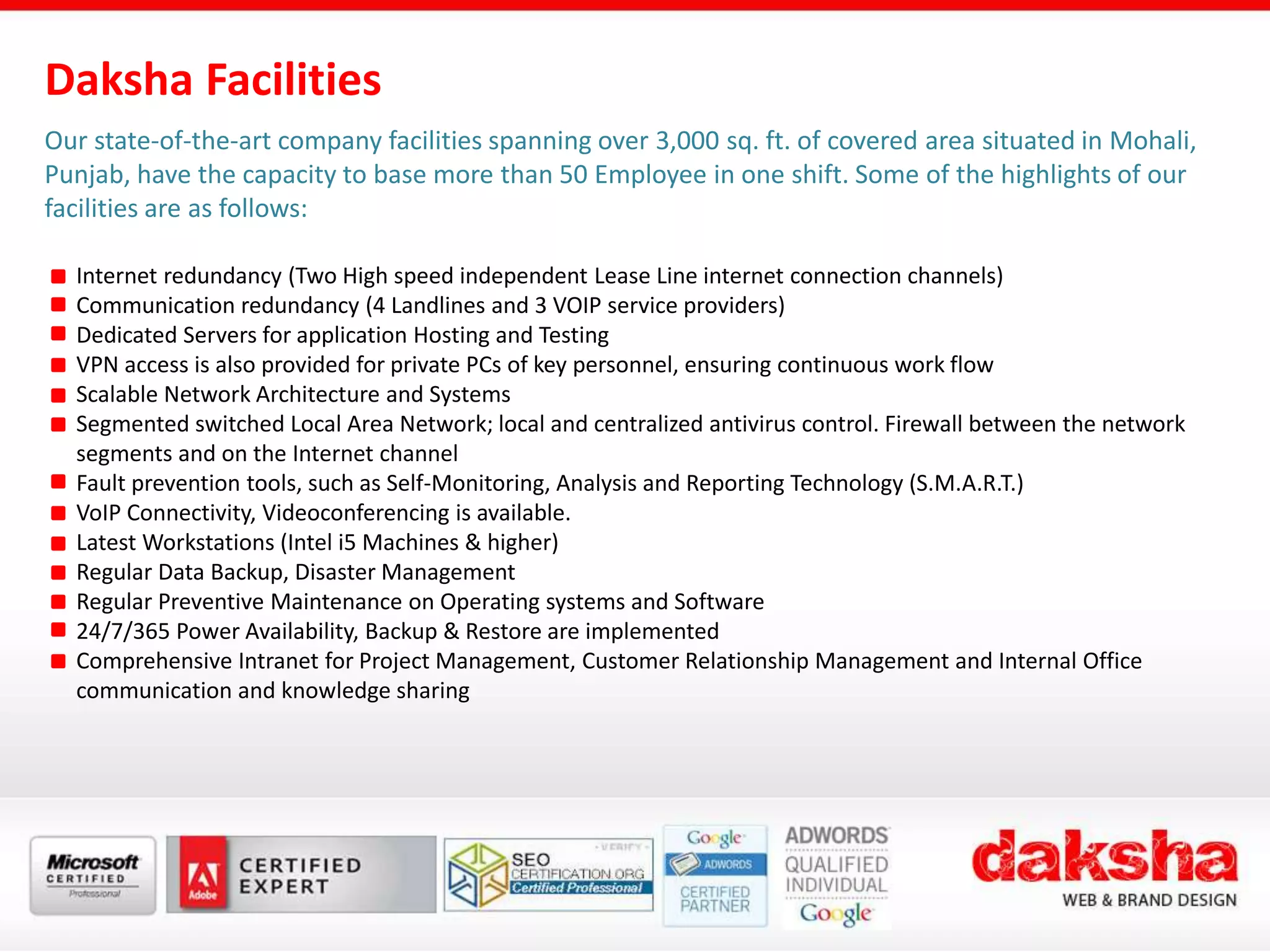 Our state-of-the-art company facilities spanning over 3,000 sq. ft. of covered area situated in Mohali,
Punjab, have the capacity to base more than 50 Employee in one shift. Some of the highlights of our
facilities are as follows:
Internet redundancy (Two High speed independent Lease Line internet connection channels)
Communication redundancy (4 Landlines and 3 VOIP service providers)
Dedicated Servers for application Hosting and Testing
VPN access is also provided for private PCs of key personnel, ensuring continuous work flow
Scalable Network Architecture and Systems
Segmented switched Local Area Network; local and centralized antivirus control. Firewall between the network
segments and on the Internet channel
Fault prevention tools, such as Self-Monitoring, Analysis and Reporting Technology (S.M.A.R.T.)
VoIP Connectivity, Videoconferencing is available.
Latest Workstations (Intel i5 Machines & higher)
Regular Data Backup, Disaster Management
Regular Preventive Maintenance on Operating systems and Software
24/7/365 Power Availability, Backup & Restore are implemented
Comprehensive Intranet for Project Management, Customer Relationship Management and Internal Office
communication and knowledge sharing
Daksha Facilities
 