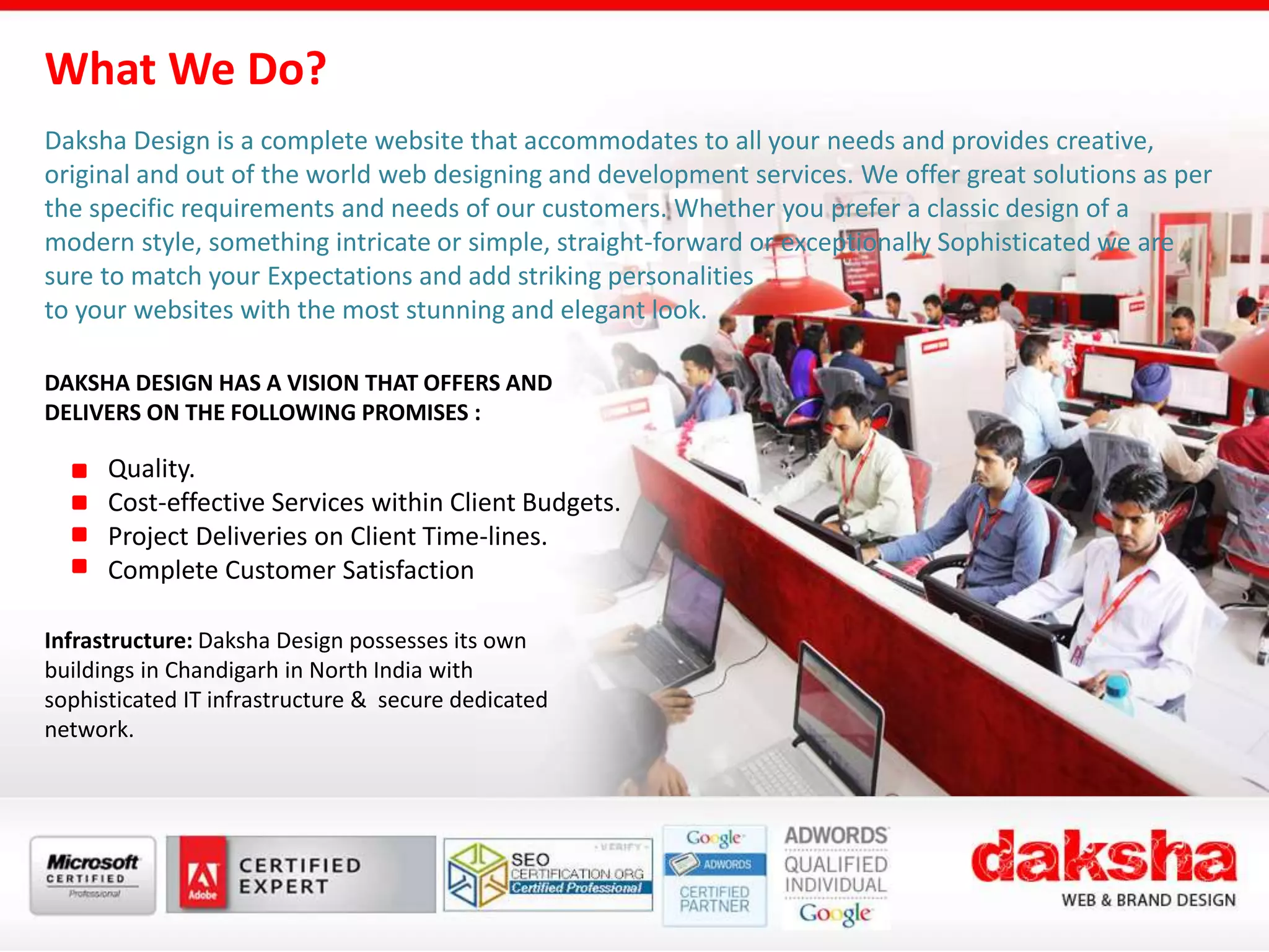 Daksha Design is a complete website that accommodates to all your needs and provides creative,
original and out of the world web designing and development services. We offer great solutions as per
the specific requirements and needs of our customers. Whether you prefer a classic design of a
modern style, something intricate or simple, straight-forward or exceptionally Sophisticated we are
sure to match your Expectations and add striking personalities
to your websites with the most stunning and elegant look.
What We Do?
DAKSHA DESIGN HAS A VISION THAT OFFERS AND
DELIVERS ON THE FOLLOWING PROMISES :
Quality.
Cost-effective Services within Client Budgets.
Project Deliveries on Client Time-lines.
Complete Customer Satisfaction
Infrastructure: Daksha Design possesses its own
buildings in Chandigarh in North India with
sophisticated IT infrastructure & secure dedicated
network.
 
