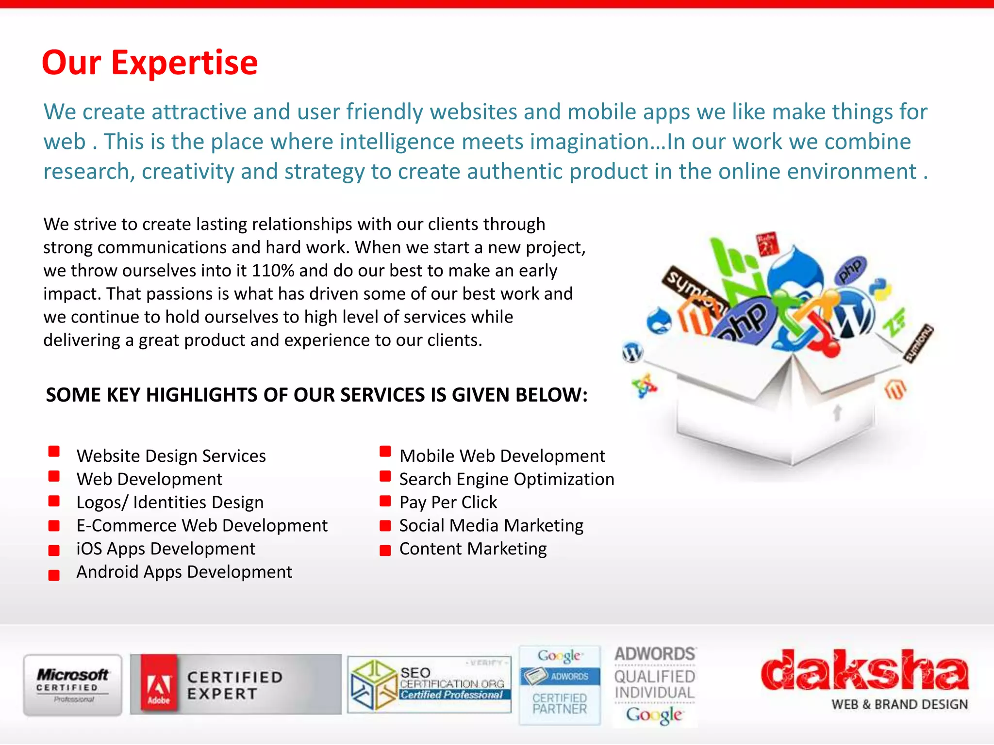 Our Expertise
We create attractive and user friendly websites and mobile apps we like make things for
web . This is the place where intelligence meets imagination…In our work we combine
research, creativity and strategy to create authentic product in the online environment .
We strive to create lasting relationships with our clients through
strong communications and hard work. When we start a new project,
we throw ourselves into it 110% and do our best to make an early
impact. That passions is what has driven some of our best work and
we continue to hold ourselves to high level of services while
delivering a great product and experience to our clients.
SOME KEY HIGHLIGHTS OF OUR SERVICES IS GIVEN BELOW:
Website Design Services
Web Development
Logos/ Identities Design
E-Commerce Web Development
iOS Apps Development
Android Apps Development
Mobile Web Development
Search Engine Optimization
Pay Per Click
Social Media Marketing
Content Marketing
 