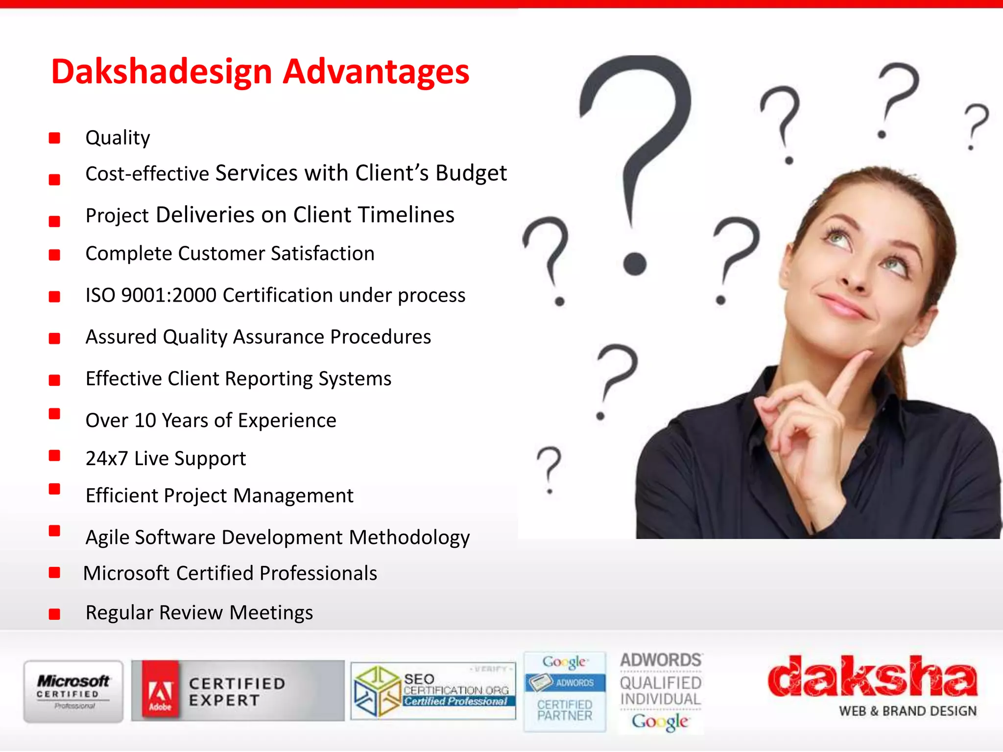 Dakshadesign Advantages
Quality
Cost-effective Services with Client’s Budget
Project Deliveries on Client Timelines
Complete Customer Satisfaction
ISO 9001:2000 Certification under process
Assured Quality Assurance Procedures
Effective Client Reporting Systems
Over 10 Years of Experience
24x7 Live Support
Efficient Project Management
Agile Software Development Methodology
Microsoft Certified Professionals
Regular Review Meetings
 