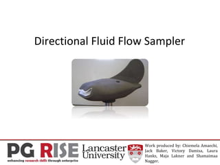 Directional Fluid Flow Sampler
Work produced by: Chiemela Amaechi,
Jack Baker, Victory Damisa, Laura
Hanks, Maja Lakner and Shamaimaa
Nagger.
 