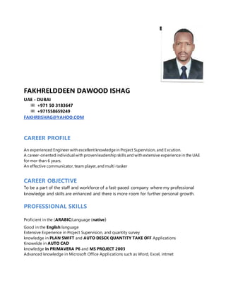 FAKHRELDDEEN DAWOOD ISHAG
UAE - DUBAI
+971 50 3183647
+971558659249
FAKHRIISHAG@YAHOO.COM
CAREER PROFILE
An experienced Engineer with excellent knowledgein Project Supervision, and Excution.
A career-oriented individual with proven leadership skills and with extensive experience in the UAE
for mor than 6 years.
An effective communicator, team player, and multi-tasker
CAREER OBJECTIVE
To be a part of the staff and workforce of a fast-paced company where my professional
knowledge and skills are enhanced and there is more room for further personal growth.
PROFESSIONAL SKILLS
Proficient in the (ARABIC)Language (native)
Good in the English language
Extensive Experience in Project Supervision, and quantity survey
knowledge in PLAN SWIFT and AUTO DESCK QUANTITY TAKE OFF Applications
Knowelde in AUTO CAD
knowledge in PRIMAVERA P6 and MS PROJECT 2003
Advanced knowledge in Microsoft Office Applications such as Word, Excel, intrnet
 