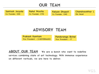 OUR TEAM
Santosh Josyula
Co Founder, CEO
Rahul Wootla
Co Founder, CTO
Kalyan Dhupati
Co Founder, CMO
Chandrasekhar L
QA Head
Prakash Kamtam
Vice President - E-GOVERNANCE
Panduranga Bichal
Vice President - IT
ADVISORY TEAM
ABOUT OUR TEAM We are a bunch who want to redefine
services combining state of art technology. With immense experience
on different verticals, we are here to deliver.
 