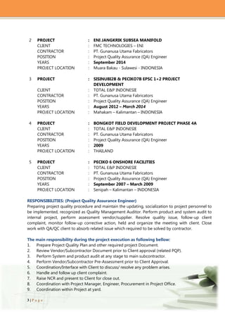 3 | P a g e
2 PROJECT : ENI JANGKRIK SUBSEA MANIFOLD
CLIENT : FMC TECHNOLOGIES – ENI
CONTRACTOR : PT. Gunanusa Utama Fabricators
POSITION : Project Quality Assurance (QA) Engineer
YEARS : September 2014
PROJECT LOCATION : Muara Bakau - Sulawesi - INDONESIA
3 PROJECT : SISINUBI2B & PECIKO7B EPSC 1+2 PROJECT
DEVELOPMENT
CLIENT : TOTAL E&P INDONESIE
CONTRACTOR : PT. Gunanusa Utama Fabricators
POSITION : Project Quality Assurance (QA) Engineer
YEARS : August 2012 – March 2014
PROJECT LOCATION : Mahakam – Kalimantan – INDONESIA
4 PROJECT : BONGKOT FIELD DEVELOPMENT PROJECT PHASE 4A
CLIENT : TOTAL E&P INDONESIE
CONTRACTOR : PT. Gunanusa Utama Fabricators
POSITION : Project Quality Assurance (QA) Engineer
YEARS : 2009
PROJECT LOCATION : THAILAND
5 PROJECT : PECIKO 6 ONSHORE FACILITIES
CLIENT : TOTAL E&P INDONESIE
CONTRACTOR : PT. Gunanusa Utama Fabricators
POSITION : Project Quality Assurance (QA) Engineer
YEARS : September 2007 – March 2009
PROJECT LOCATION : Senipah – Kalimantan – INDONESIA
RESPONSIBILITIES: (Project Quality Assurance Engineer)
Preparing project quality procedure and maintain the updating, socialization to project personnel to
be implemented, recognized as Quality Management Auditor. Perform product and system audit to
internal project, perform assessment vendor/supplier. Resolve quality issue, follow-up client
complaint, monitor follow-up corrective action, held and organize the meeting with client. Close
work with QA/QC client to absorb related issue which required to be solved by contractor.
The main responsibility during the project execution as following bellow:
1. Prepare Project Quality Plan and other required project Document.
2. Review Vendor/Subcontractor Document prior to Client approval (related PQP).
3. Perform System and product audit at any stage to main subcontractor.
4. Perform Vendor/Subcontractor Pre-Assessment prior to Client Approval.
5. Coordination/Interface with Client to discuss/ resolve any problem arises.
6. Handle and follow up client complaint.
7. Raise NCR and present to Client for close out.
8. Coordination with Project Manager, Engineer, Procurement in Project Office.
9. Coordination within Project at yard.
 