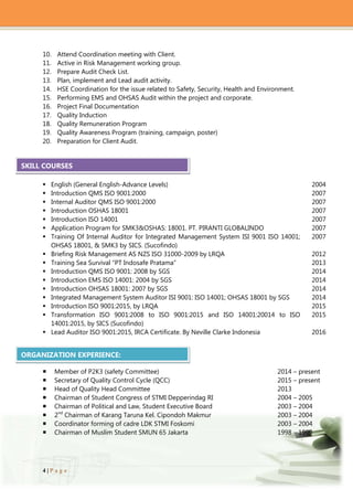 4 | P a g e
10. Attend Coordination meeting with Client.
11. Active in Risk Management working group.
12. Prepare Audit Check List.
13. Plan, implement and Lead audit activity.
14. HSE Coordination for the issue related to Safety, Security, Health and Environment.
15. Performing EMS and OHSAS Audit within the project and corporate.
16. Project Final Documentation
17. Quality Induction
18. Quality Remuneration Program
19. Quality Awareness Program (training, campaign, poster)
20. Preparation for Client Audit.
 English (General English-Advance Levels) 2004
 Introduction QMS ISO 9001:2000 2007
 Internal Auditor QMS ISO 9001:2000 2007
 Introduction OSHAS 18001 2007
 Introduction ISO 14001 2007
 Application Program for SMK3&OSHAS: 18001. PT. PIRANTI GLOBALINDO 2007
 Training Of Internal Auditor for Integrated Management System ISI 9001 ISO 14001;
OHSAS 18001, & SMK3 by SICS. (Sucofindo)
2007
 Briefing Risk Management AS NZS ISO 31000-2009 by LRQA 2012
 Training Sea Survival “PT Indosafe Pratama” 2013
 Introduction QMS ISO 9001: 2008 by SGS 2014
 Introduction EMS ISO 14001: 2004 by SGS 2014
 Introduction OHSAS 18001: 2007 by SGS 2014
 Integrated Management System Auditor ISI 9001: ISO 14001; OHSAS 18001 by SGS 2014
 Introduction ISO 9001:2015, by LRQA
 Transformation ISO 9001:2008 to ISO 9001:2015 and ISO 14001:20014 to ISO
14001:2015, by SICS (Sucofindo)
 Lead Auditor ISO 9001:2015, IRCA Certificate. By Neville Clarke Indonesia
2015
2015
2016
 Member of P2K3 (safety Committee) 2014 – present
 Secretary of Quality Control Cycle (QCC) 2015 – present
 Head of Quality Head Committee 2013
 Chairman of Student Congress of STMI Depperindag RI 2004 – 2005
 Chairman of Political and Law, Student Executive Board 2003 – 2004
 2nd
Chairman of Karang Taruna Kel. Cipondoh Makmur 2003 – 2004
 Coordinator forming of cadre LDK STMI Foskomi 2003 – 2004
 Chairman of Muslim Student SMUN 65 Jakarta 1998 – 1999
SKILL COURSES
ORGANIZATION EXPERIENCE:
 