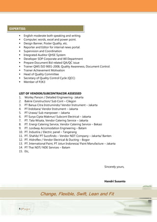 5 | P a g e
Change, Flexible, Swift, Lean and Fit
 English moderate both speaking and writing.
 Computer; words, excel and power point.
 Design Banner, Poster Quality, etc.
 Reporter and Editor for internal news portal.
 Supervision and Coordination
 Integrated Auditor QHSE System
 Developer SOP Corporate and WI Department
 Prepare Document Bid related QA/QC issue
 Trainer QMS ISO 9001-2008, Quality Awareness, Document Control.
 Trainer Achievement Motivation
 Head of Quality Committee
 Secretary of Quality Control Cycle (QCC)
 Member of P2K3
LIST OF VENDOR/SUBCONTRACOR ASSESSED
1. Worley Parson / Detailed Engineering- Jakarta
2. Bakrie Construction/ Sub Cont – Cilegon
3. PT Banua Citra Instrumindo/ Vendor Instrument – Jakarta
4. PT Indobara/ Vendor Instrument – Jakarta
5. PT Urawa/ Sub manpower – Jakarta
6. PT Surya Cipta Makmur/ Subcont Electrical – Jakarta
7. PT. Tata Wisata, Vendor Catering Service – Jakarta
8. PT. Energi Catering Service, Vendor Catering Service – Bekasi
9. PT. Lordway Accomodation Engineering – Batam
10. PT. Industira / Electric panel – Tangerang
11. PT. Shahib/ PT Sucofindo – Vendor NDT Company – Jakarta/ Banten
12. PT. Hidroflex / Vendor Electrical & Ducting – Bogor
13. PT. International Paint, PT Jotun Indonesia/ Paint Manufacture – Jakarta
14. PT Thai NDT/ NDE Services – Batam
15. Etc,
Sincerely yours,
Handri Susanto
EXPERTISE:
 