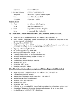 Experience : 1 year and 5 months
3. Previous Company : ACCEL FRONTLINE LTD
Designation : Associative Engineer Customer Support
Period : May 2010 to October 2013
Experience : 3 years and 5 months
Project Details:
1. Client : Levis Strauss & Co Bangalore
Period : May 2010 to October 2012
2. Client : Ingram Micro India Ltd. Bangalore
Period : November 2012 to October 2013
Job 3. Working as a System Administrator in Choice Solution (Client place:IAMPL)
 Day to Day Server Administration Tasks such as Event Check, Disk Space etc
 Active Directory management (adding and configuring new workstations and setting up user
accounts to provide authorizations).
 Managing Microsoft SCCM 2012
 Good understanding of the SCCM infrastructure including boundaries, site server roles, and
parent/child relationships in order to troubleshoot SCCM related issues.
 Deploying software using SCCM 2012.
 OS patching/upgrades using SCCM 2012.
 Operating System deployment using SCCM 2012.
 Resolving technical issues for Microsoft Exchange 2013.
 Managing Database availability group in Exchange 2013
 Managing Mail Queue.
 Administrating Symantec Endpoint protection.
 Managing DNS server.
 Maintaining DHCP server.
 Managing group policy objects.
Job 2 . Worked as a Customer Support Engineer in CGI (on the pay roll of PC solution)
 Day to Day Server Administration Tasks such as Event Check, Disk Space etc
 Ticketing softwares: BMC Remedy
 Installing and configuring Windows server 2003 , 2008 and 2012
 Domain user ID creation and maintenance.
 Managing Active Directory Service.
 Managing print server
 Maintaining DHCP server
 Collecting server event using BMC Impact Explorer, creating ticket and passing to concern team.
 Knowledge of Backup and Restoration Management for the entire file server using EMC
 Provide L2 support to VC/LAN/VoIP related issues
 