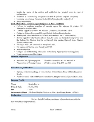  Identify the source of the problem and troubleshoot the technical errors in event of
malfunctioning.
 Installation & Troubleshooting Encrypted Tools (PGP & Symantec Endpoints Encryption).
 Monitoring server backup (Symantec Backup 2013, Netbackup,Ultra backup 8.1.2)
 Server housekeeping.
Job 1 . Worked as a customer support engineer in Accel Front Line
 Proficient in installation procedure of operating system like windows 98, windows XP,
Windows7 & Windows Vista.
 Technical Support for Windows XP, Windows 7, Windows 2008 and 2003 server.
 Configuring Outlook Express and Microsoft Outlook Mails and troubleshooting.
 Handling calls related with hardware, software, network issues and PC troubleshooting.
 Remote Support for other location all over India, Sri Lanka and Bangladesh using various tools
like Radmin, Net Meeting, Log Me In, Microsoft Live meeting, Microsoft Lync, Windows
Remote Assistance etc.
 Patching of New LAN connections to the specified ports.
 Call logging and Tracking tools: Remedy and ITSM.
 Asset Management.
 Configure and troubleshooting outlook mail in Blackberry, Apple Ipad and Samsung galaxy.
 Vendor management and Escalations.
Platform Experience
 Windows Client Operating System : Windows 7,Windowos 8.1 and Windows 10
 Windows Server Operating System : Windows server 2012 ,2008 and 2003
Educational Qualification
 Diploma in Electronics Engg. (3 yrs) with First Division From Board Of Tech Education
Kerala
 Plus two Science with First Division from Board Of Higher Secondary Education Kerala
Personal Profile
Name : Sarath Dev M
Date of Birth : 03/03/1990
Sex : Male
Permanent Address : Edathum Meethal, Meppayur, Dist.- Kozhikode, Kerala – 673524
Declaration
I declare that all the above mentioned information is correct to the
best of my knowledge and belief.
Place: Yours faithfully,
 