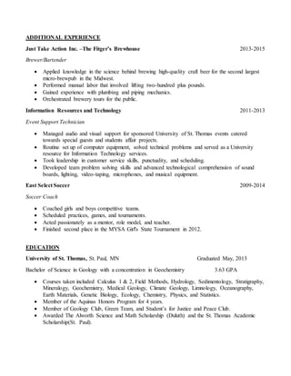 ADDITIONAL EXPERIENCE
Just Take Action Inc. –The Fitger’s Brewhouse 2013-2015
Brewer/Bartender
 Applied knowledge in the science behind brewing high-quality craft beer for the second largest
micro-brewpub in the Midwest.
 Performed manual labor that involved lifting two-hundred plus pounds.
 Gained experience with plumbing and piping mechanics.
 Orchestrated brewery tours for the public.
Information Resources and Technology 2011-2013
Event Support Technician
 Managed audio and visual support for sponsored University of St. Thomas events catered
towards special guests and students affair projects.
 Routine set up of computer equipment, solved technical problems and served as a University
resource for Information Technology services.
 Took leadership in customer service skills, punctuality, and scheduling.
 Developed team problem solving skills and advanced technological comprehension of sound
boards, lighting, video-taping, microphones, and musical equipment.
East Select Soccer 2009-2014
Soccer Coach
 Coached girls and boys competitive teams.
 Scheduled practices, games, and tournaments.
 Acted passionately as a mentor, role model, and teacher.
 Finished second place in the MYSA Girl's State Tournament in 2012.
EDUCATION
University of St. Thomas, St. Paul, MN Graduated May, 2013
Bachelor of Science in Geology with a concentration in Geochemistry 3.63 GPA
 Courses taken included Calculus 1 & 2, Field Methods, Hydrology, Sedimentology, Stratigraphy,
Mineralogy, Geochemistry, Medical Geology, Climate Geology, Limnology, Oceanography,
Earth Materials, Genetic Biology, Ecology, Chemistry, Physics, and Statistics.
 Member of the Aquinas Honors Program for 4 years.
 Member of Geology Club, Green Team, and Student’s for Justice and Peace Club.
 Awarded The Alworth Science and Math Scholarship (Duluth) and the St. Thomas Academic
Scholarship(St. Paul).
 