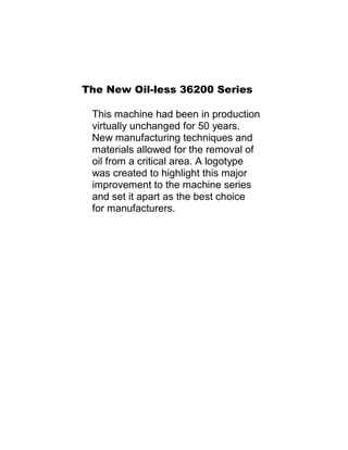 The New Oil-less 36200 Series
This machine had been in production
virtually unchanged for 50 years.
New manufacturing techniques and
materials allowed for the removal of
oil from a critical area. A logotype
was created to highlight this major
improvement to the machine series
and set it apart as the best choice
for manufacturers.
 