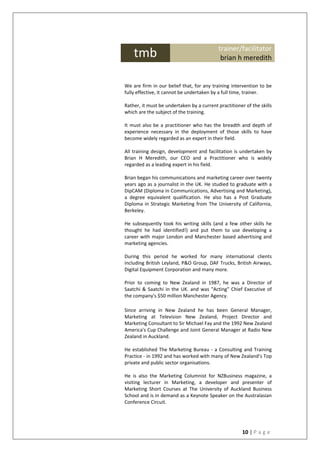 10 | P a g e
W
e
We are firm in our belief that, for any training intervention to be
fully effective, it cannot be undertaken by a full time, trainer.
Rather, it must be undertaken by a current practitioner of the skills
which are the subject of the training.
It must also be a practitioner who has the breadth and depth of
experience necessary in the deployment of those skills to have
become widely regarded as an expert in their field.
All training design, development and facilitation is undertaken by
Brian H Meredith, our CEO and a Practitioner who is widely
regarded as a leading expert in his field.
Brian began his communications and marketing career over twenty
years ago as a journalist in the UK. He studied to graduate with a
DipCAM (Diploma in Communications, Advertising and Marketing),
a degree equivalent qualification. He also has a Post Graduate
Diploma in Strategic Marketing from The University of California,
Berkeley.
He subsequently took his writing skills (and a few other skills he
thought he had identified!) and put them to use developing a
career with major London and Manchester based advertising and
marketing agencies.
During this period he worked for many international clients
including British Leyland, P&O Group, DAF Trucks, British Airways,
Digital Equipment Corporation and many more.
Prior to coming to New Zealand in 1987, he was a Director of
Saatchi & Saatchi in the UK. and was "Acting" Chief Executive of
the company's $50 million Manchester Agency.
Since arriving in New Zealand he has been General Manager,
Marketing at Television New Zealand, Project Director and
Marketing Consultant to Sir Michael Fay and the 1992 New Zealand
America's Cup Challenge and Joint General Manager at Radio New
Zealand in Auckland.
He established The Marketing Bureau - a Consulting and Training
Practice - in 1992 and has worked with many of New Zealand’s Top
private and public sector organisations.
He is also the Marketing Columnist for NZBusiness magazine, a
visiting lecturer in Marketing, a developer and presenter of
Marketing Short Courses at The University of Auckland Business
School and is in demand as a Keynote Speaker on the Australasian
Conference Circuit.
tmb trainer/facilitator
brian h meredith
 