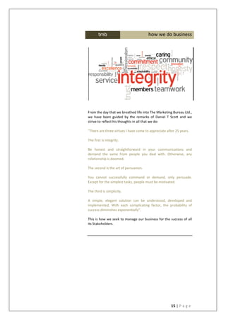 15 | P a g e
From the day that we breathed life into The Marketing Bureau Ltd.,
we have been guided by the remarks of Daniel T Scott and we
strive to reflect his thoughts in all that we do:
“There are three virtues I have come to appreciate after 25 years.
The first is integrity.
Be honest and straightforward in your communications and
demand the same from people you deal with. Otherwise, any
relationship is doomed.
The second is the art of persuasion.
You cannot successfully command or demand, only persuade.
Except for the simplest tasks, people must be motivated.
The third is simplicity.
A simple, elegant solution can be understood, developed and
implemented. With each complicating factor, the probability of
success diminishes exponentially”.
This is how we seek to manage our business for the success of all
its Stakeholders.
tmb how we do business
 