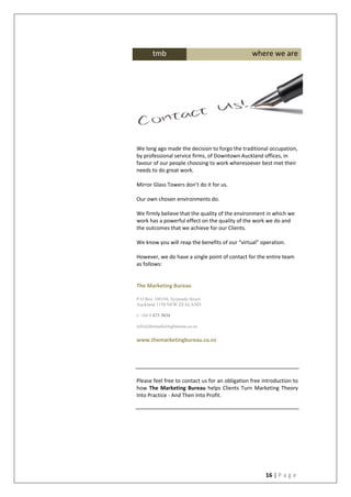 16 | P a g e
We long ago made the decision to forgo the traditional occupation,
by professional service firms, of Downtown Auckland offices, in
favour of our people choosing to work wheresoever best met their
needs to do great work.
Mirror Glass Towers don’t do it for us.
Our own chosen environments do.
We firmly believe that the quality of the environment in which we
work has a powerful effect on the quality of the work we do and
the outcomes that we achieve for our Clients.
We know you will reap the benefits of our “virtual” operation.
However, we do have a single point of contact for the entire team
as follows:
The Marketing Bureau
P O Box 108194, Symonds Street
Auckland 1150 NEW ZEALAND
t: +64 9 473 3034
info@themarketingbureau.co.nz
www.themarketingbureau.co.nz
Please feel free to contact us for an obligation free introduction to
how The Marketing Bureau helps Clients Turn Marketing Theory
Into Practice - And Then Into Profit.
tmb where we are
 