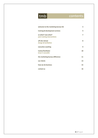 2 | P a g e
welcome to the marketing bureau ltd 3
training & development services 4
so what? now what?
post training interventions
7
off site retreat
design & facilitation
8
executive coaching 9
trainer/facilitator
brian h meredith
10
the marketing bureau difference 11
our clients 13
how we do business 15
contact us 16
tmb contents
 