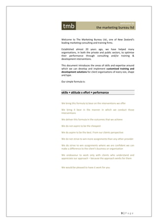3 | P a g e
Welcome to The Marketing Bureau Ltd., one of New Zealand’s
leading marketing consulting and training firms.
Established almost 20 years ago, we have helped many
organisations, in both the private and public sectors, to optimise
their performance through consulting and/or training &
development interventions.
This document introduces the areas of skills and expertise around
which we can develop and implement customised training and
development solutions for client organisations of every size, shape
and type.
Our simple formula is:
skills + attitude x effort = performance
We bring this formula to bear on the interventions we offer
We bring it bear in the manner in which we conduct those
interventions
We deliver this formula in the outcomes that we achieve
We do not aspire to be the cheapest
We do aspire to be the best. From our clients perspective
We do not strive to win more assignments than any other provider
We do strive to win assignments where we are confident we can
make a difference to the client’s business or organisation
We endeavour to work only with clients who understand and
appreciate our approach – because the approach works for them
We would be pleased to have it work for you
tmb
welcome to
the marketing bureau ltd
 