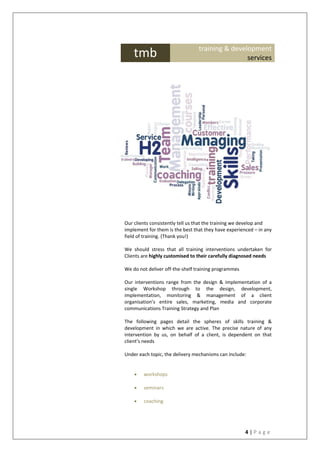 4 | P a g e
Our clients consistently tell us that the training we develop and
implement for them is the best that they have experienced – in any
field of training. (Thank you!)
We should stress that all training interventions undertaken for
Clients are highly customised to their carefully diagnosed needs
We do not deliver off-the-shelf training programmes
Our interventions range from the design & implementation of a
single Workshop through to the design, development,
implementation, monitoring & management of a client
organisation’s entire sales, marketing, media and corporate
communications Training Strategy and Plan
The following pages detail the spheres of skills training &
development in which we are active. The precise nature of any
intervention by us, on behalf of a client, is dependent on that
client’s needs
Under each topic, the delivery mechanisms can include:
 workshops
 seminars
 coaching
tmb training & development
services
 