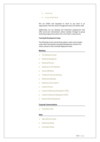 5 | P a g e
 mentoring
 or any combination
We are skilled and equipped to work at any level in an
organisation, from the senior management team to frontline staff.
Additionally, we can develop and implement programmes that
offer one-2-one interventions where needed, through to group
workshop programmes where this is the client’s requirement
Training & Development Scope
The following are the overarching subjects, topics and concepts
under which we develop training & development solutions for
clients, based on their carefully diagnosed needs.
Marketing
 The Marketing Concept
 Marketing Management
 Marketing Planning
 Marketing For Non-Marketers
 Services Marketing
 Professional Services Marketing
 Relationship Marketing
 Marketing Communications
 Customer Service
 Customer Relationship Management (CRM)
 Customer Experience Management (CEM)
 Brands & Brand Management
Corporate Communications
 Presentation Skills
Sales
 Sales Skills (All Levels)
 Relationship Selling
 Consultative Selling
 