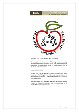 7 | P a g e
Workshop over. Back to the desk. And now what?
We recognise the importance of learning outcomes proving
meaningful back in the workplace. To this end, all Programmes are
designed to provide answers, during the Workshop/s, to the “So
What? Now What?” question.
But we go beyond that.
Pre and Post Course Exercises, Projects or Assignments are a
component of all Programmes and are, of course, designed to
meet the specific needs of a particular Programme for a Particular
Client organisation.
Most effective of all is our 0800 Tutor-On-Call™ service which is
available to all participants on any Programme at no cost for 12
months following their participation.
tmb “so what? now what?”
post training interventions
 