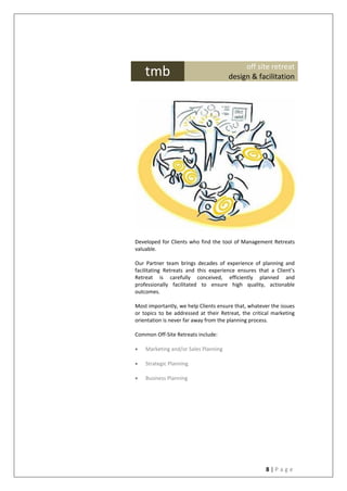 8 | P a g e
Developed for Clients who find the tool of Management Retreats
valuable.
Our Partner team brings decades of experience of planning and
facilitating Retreats and this experience ensures that a Client’s
Retreat is carefully conceived, efficiently planned and
professionally facilitated to ensure high quality, actionable
outcomes.
Most importantly, we help Clients ensure that, whatever the issues
or topics to be addressed at their Retreat, the critical marketing
orientation is never far away from the planning process.
Common Off-Site Retreats include:
 Marketing and/or Sales Planning
 Strategic Planning
 Business Planning
tmb off site retreat
design & facilitation
 