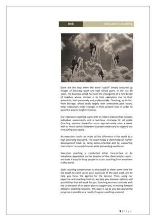 9 | P a g e
Gone are the days when the word "coach" simply conjured up
images of Saturday sport and high school gyms. In the last 10
years, the business world has seen the emergence of a new breed
of coaches whose mission is to help executives rise to their
potentials, both personally and professionally. Coaching, as distinct
from therapy, which deals largely with unresolved past issues,
helps executives make changes in their present lives in order to
pave the way for brighter futures.
Our executive coaching starts with an intake process that includes
individual assessments and a two-hour interview to set goals.
Coaching sessions thereafter occur approximately once a week
with as much contact between as proves necessary to support you
in reaching your goals.
An executive coach can make all the difference in the world to a
high achieving executive. The coach helps a client keep on his/her
development track by being action-oriented and by supporting
their clients' accomplishments while demanding excellence.
Executive coaching is conducted either face-to-face or by
telephone dependent on the location of the client and/or coach -
we make it easy for busy people to access coaching from anywhere
in the world.
Each coaching conversation is structured to allow some time for
the coach to catch up on your successes of the past week and to
help you focus the agenda for the session. Then, using our
expertise and coaching tool kit, we help you discover options and
possibilities that will work for you. Coaching sessions conclude with
the co-creation of an action plan to support you in moving forward
between coaching sessions. The pace is up to you but wonderful
progress is possible as a result of regular coaching sessions!
tmb executive coaching
 