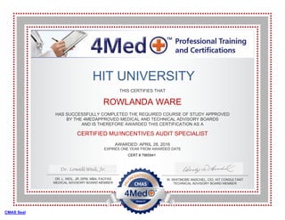 THIS CERTIFIES THAT
ROWLANDA WARE
HAS SUCCESSFULLY COMPLETED THE REQUIRED COURSE OF STUDY APPROVED
BY THE 4MEDAPPROVED MEDICAL AND TECHNICAL ADVISORY BOARDS
AND IS THEREFORE AWARDED THIS CERTIFICATION AS A
CERTIFIED MU/INCENTIVES AUDIT SPECIALIST
AWARDED: APRIL 28, 2016
EXPIRES ONE YEAR FROM AWARDED DATE
DR. L. WEIL, JR, DPM, MBA, FACFAS
MEDICAL ADVISORY BOARD MEMBER
W. WHITMORE ANSCHEL, CIO, HIT CONSULTANT
TECHNICAL ADVISORY BOARD MEMBER
Dr. Lowell Weil, Jr.
HIT UNIVERSITY
CMAS Seal
CERT # 7965941
 
