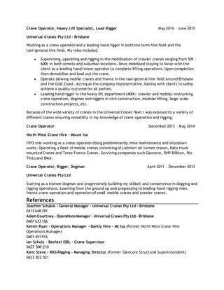 Crane Operator, Heavy Lift Specialist, Lead Rigger May 2014 – June 2015
Universal Cranes Pty Ltd – Brisbane
Working as a crane operator and a leading hand rigger in both the term hire field and the
taxi/general hire field. My roles included
 Supervising, operating and rigging in the mobilisation of crawler cranes ranging from 50t –
600t in both remote and suburban locations. Once mobilised staying to liaise with the
client as a leading hand/crane operator to complete lifting operations. Upon completion
then demobilise and load out the crane.
 Operate slewing mobile cranes and franna in the taxi/general hire field around Brisbane
and the Gold Coast. Acting as the company representative, liaising with clients to safely
achieve a quality outcome for all parties.
 Leading hand rigger in the heavy lift department (400t+ crawler and mobile) instructing
crane operators, dogman and riggers in civil construction, modular lifting, large scale
construction projects, etc.
Because of the wide variety of cranes in the Universal Cranes fleet I was exposed to a variety of
different cranes ensuring versatility in my knowledge of crane operation and rigging.
Crane Operator December 2013 – May 2014
North West Crane Hire – Mount Isa
FIFO role working as a crane operator doing predominantly mine maintenance and shutdown
works. Operating a fleet of mobile cranes consisting of Liebherr all terrain cranes, Kato truck
mounted Cranes and Terex Franna Cranes. Servicing companies such Glencore, BHP Billiton, Rio
Tinto and BMA.
Crane Operator, Rigger, Dogman April 2011 – December 2013
Universal Cranes Pty Ltd
Starting as a trainee dogman and progressively building my skillset and competence in dogging and
rigging operations. Learning from the ground up and progressing to leading hand rigging roles,
franna crane operation and operation of small mobile cranes and crawler cranes.
References
Joachim Schalck – General Manager – Universal Cranes Pty Ltd - Brisbane
0413 648 781
Adam Courtney – OperationsManager – Universal Cranes Pty Ltd – Brisbane
0407 633 156
Kelvin Ryan – Operations Manager - Barkly Hire – Mt Isa (Former North West Crane Hire
Operations Manager)
0403 451 916
Ian Schulz – Bechtel ISBL – Crane Supervisor
0427 500 210
Kent Steve – RKS Rigging – Managing Director (Former Glencore Structural Superintendent)
0423 822 021
 