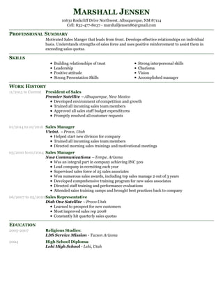 PROFESSIONAL SUMMARY
SKILLS
WORK HISTORY
EDUCATION
MARSHALL JENSEN
10631 Rockcliff Drive Northwest, Albuquerque, NM 87114
Cell: 832-477-8037 - marshalljensen86@gmail.com
Motivated Sales Manger that leads from front. Develops effective relationships on individual
basis. Understands strengths of sales force and uses positive reinforcement to assist them in
exceeding sales quotas.
Building relationships of trust
Leadership
Positive attitude
Strong Presentation Skills
Strong interpersonal skills
Charisma
Vision
Accomplished manager
11/2015 to Current President of Sales
Premier Satellite –Albuquerque, New Mexico
Developed environment of competition and growth
Trained all incoming sales team members
Approved all sales staff budget expenditures
Promptly resolved all customer requests
01/2014 to 01/2016 Sales Manager
Vivint. – Provo, Utah
Helped start new division for company
Trained all incoming sales team members
Directed morning sales trainings and motivational meetings
03/2010 to 01/2014 Sales Manager
Now Communications – Tempe, Arizona
Was an integral part in company achieving INC 500
Lead company in recruiting each year
Supervised sales force of 25 sales associates
Won numerous sales awards, including top sales manage 2 out of 3 years
Developed comprehensive training program for new sales associates
Directed staff training and performance evaluations
Attended sales training camps and brought best practices back to company
06/2007 to 03/2010 Sales Representative
Dish One Satellite – Provo Utah
Learned to prospect for new customers
Most improved sales rep 2008
Constantly hit quarterly sales quotas
2005-2007 Religious Studies:
LDS Service Mission - Tucson Arizona
2004 High School Diploma:
Lehi High School - Lehi, Utah
 