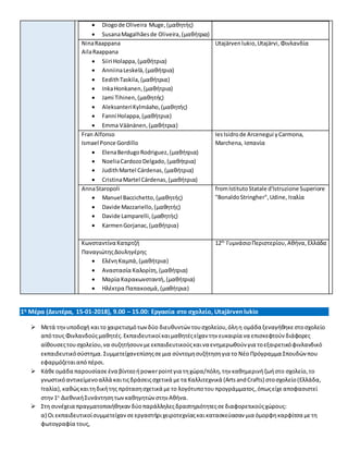 Diogode Oliveira Muge,(μαθητής)
 SusanaMagalhãesde Oliveira, (μαθήτρια)
NinaRaappana
AilaRaappana
 Siiri Holappa,(μαθήτρια)
 AnniinaLeskelä,(μαθήτρια)
 EedithTaskila,(μαθήτρια)
 InkaHonkanen,(μαθήτρια)
 Jami Tihinen,(μαθητής)
 AleksanteriKylmäaho,(μαθητής)
 Fanni Holappa,(μαθήτρια)
 Emma Väänänen, (μαθήτρια)
Utajärvenlukio,Utajärvi, Φινλανδία
Fran Alfonso
Ismael Ponce Gordillo
 ElenaBerdugoRodriguez,(μαθήτρια)
 NoeliaCardozoDelgado,(μαθήτρια)
 JudithMartel Cárdenas,(μαθήτρια)
 CristinaMartel Cárdenas,(μαθήτρια)
IesIsidrode Arcenegui yCarmona,
Marchena, Ισπανία
AnnaStaropoli
 Manuel Baccichetto,(μαθητής)
 Davide Mazzariello,(μαθητής)
 Davide Lamparelli,(μαθητής)
 KarmenGorjanac,(μαθήτρια)
fromIstitutoStatale d'Istruzione Superiore
"BonaldoStringher",Udine, Ιταλία
Κωνσταντίνα Κατιρτζή
ΠαναγιώτηςΔουληγέρης
 ΕλένηΚαμπά,(μαθήτρια)
 Αναστασία Καλορίτη, (μαθήτρια)
 Μαρία Καρακωνσταντή,(μαθήτρια)
 Ηλέκτρα Παπακοσμά, (μαθήτρια)
12th
ΓυμνάσιοΠεριστερίου, Αθήνα,Ελλάδα
1η Μέρα (Δευτέρα, 15-01-2018), 9.00 – 15.00: Εργασία στο σχολείο, Utajärven lukio
 Μετά τηνυποδοχή καιτο χαιρετισμότων δύο διευθυντών τουσχολείου,όληη ομάδα ξεναγήθηκεστοσχολείο
απότους Φινλανδούςμαθητές. Εκπαιδευτικοίκαιμαθητέςείχαν την ευκαιρία να επισκεφτούν διάφορες
αίθουσεςτουσχολείου,να συζητήσουνμεεκπαιδευτικούςκαινα ενημερωθούν για τοεξαιρετικόφινλανδικό
εκπαιδευτικόσύστημα. Συμμετείχανεπίσηςσεμια σύντομησυζήτησηγια το Νέο Πρόγραμμα Σπουδώνπου
εφαρμόζεταιαπόπέρσι.
 Κάθεομάδα παρουσίασε ένα βίντεοήpowerpointγια τηχώρα/πόλη,την καθημερινήζωήστο σχολείο,το
γνωστικόαντικείμενοαλλά καιτιςδράσειςσχετικά μετα Καλλιτεχνικά (ArtsandCrafts) στοσχολείο (Ελλάδα,
Ιταλία),καθώςκαιτηδικήτης πρότασησχετικά μετο λογότυποτου προγράμματος,όπωςείχεαποφασιστεί
στην1η
ΔιεθνικήΣυνάντησητωνκαθηγητών στην Αθήνα.
 Στη συνέχεια πραγματοποιήθηκαν δύοπαράλληλεςδραστηριότητεςσεδιαφορετικούςχώρους:
α) Οι εκπαιδευτικοίσυμμετείχαν σεεργαστήριχειροτεχνίαςκαικατασκεύασαν μια όμορφηκαρφίτσα μετη
φωτογραφία τους,
 