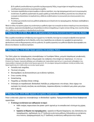 β) Οι μαθητέςακολουθώνταςτομοντέλοτηςΔημιουργικήςΤάξης,συμμετείχαν σεπαιχνίδια γνωριμίας,
οικοδόμησηςεμπιστοσύνηςκαιχτισίματοςομάδα.
 Ξεκίνησαν παράλληλανα προετοιμάζουν τοβίντεοπρότζεκτ,πουείχεπρογραμματιστείγια τησυγκεκριμένη
συνάντηση.Οιμαθητέςεργάστηκαν σεμικρέςομάδεςμεπολυεθνικήσύνθεση,γεγονόςπουτουςέδωσε την
ευκαιρία να εξασκήσουν τα αγγλικάτους,αλλά καινα βελτιώσουν τιςκοινωνικέςκαιεπικοινωνιακέςτους
δεξιότητες.
 Το απόγευμα εκπαιδευτικοίκαιμαθητέςψήφισαν για τολογότυποτουπρογράμματος.Νικήτρια αναδείχθηκεη
ισπανικήομάδα.
Μετά τοτέλος τηςπρώτης μέραςτης συνάντησηςοιμαθητέςείχαν την ευκαιρία να κάνουν παρέα μετουςκαινούριους
τους φίλους, οργανώνονταςβραδιέςμεεπιτραπέζια σεσπίτια ήπαιχνίδια με το χιόνι (snow sliding,cross-country skiing
κλπ.),αλλά καινα γνωρίσουν τηφινλανδικήκουλτούρα.
2η Μέρα (Τρίτη, 16-01-2018), 7.30 – 21.00: Ημερήσια εκδρομή στο Rovaniemi και το χωριό του Αι-Βασίλη
Όλη η ομάδα επισκέφτηκε τοΡοβανιέμικαιτοχωριότου Αι-Βασίλη.Εκείείχετην ευκαιρία να βρεθείστον αρκτικό
κύκλο,να φωτογραφηθείμετον Αι-Βασίλη,να δειτους ταράνδουςκαινα βιώσειτην ομορφιά τουχιονισμένου
φινλανδικούτοπίοσεθερμοκρασίεςυπότου μηδενός.Οι ομάδεςεργασίαςτων μαθητών έβγαλαν φωτογραφίεςκαι
βίντεοστα πλαίσια του βίντεοπρότζεκτ.
3η Μέρα (Τετάρτη, 17-01-2018): Ημέρα εργασίας στο γεωπάρκο Rokua
Την Τρίτη μέρα του προγράμματος επισκεφτήκαμε το Γεωπάρκο Rokua, μνημείο παγκόσμιας γεωφυσικής
κληρονομιάς της Ουνέσκο, καθώς η δημιουργία του ανάγεται στην εποχή των παγετώνων. Στο Κέντρο
Επισκεπτών Suppa, παρακολουθήσαμε μια ενδιαφέρουσα παρουσίαση σχετική με το γεωλογικό ενδιαφέρον που
παρουσιάζει η περιοχή από ειδικό επιστήμονα ερευνητή. Στη συνέχεια πραγματοποιήθηκαν πολλές εκπαιδευτικές
δραστηριότητες στο πεδίο αλλά και σε εσωτερικό χώρο:
 Εκπαιδευτικά παιχνίδια,
 Γλυπτική στο χιόνι,
 Φωτογράφιση και βιντεοσκόπηση για το βίντεο πρότζεκτ,
 Cross-country skiing,
 Snowshoeing,
 Παιχνίδια με έλκηθρο (Snow sliding),
 Επίσκεψη σε παραδοσιακή Φινλανδική Καλύβα με μπάρμπεκιου στο κέντρο, όπου είχαμε την
εμπειρία της τοπικής κουζίνας και κουλτούρας, παρασκευάζοντας το κολατσό μας μόνοι μας γύρω
από τη φωτιά.
4η Μέρα (Πέμπτη, 18-01-2018): Εργασία στο σχολείο, Utajärven lukio
Ήταν η τελευταία μέρα που επισκεφτήκαμε το Φινλανδικό σχολείο. Πραγματοποιήθηκαν δύοο διαφορετικά
εργαστήρια:
 Η επίσημε συνάντηση των καθηγητών το πρωί:
 Κάθε εταίρος παρουσίασε ένα power point σχετικό με το εκπαιδευτικό σύστημα της χώρας
του,
 Εργασία σε θέματα του προγράμματος: εργασία σε θέματα διαχείρισης και υλοποίησης του
προγράμματος, σχεδιασμός της 2ης διεθνικήςσυνάντησηςμάθησης,διδασκαλίαςκαικατάρτισης
στηνΙσπανία, προγραμματισμός της 2ης Διεθνικής συνάντησης καθηγητών στην Ιταλία,
 