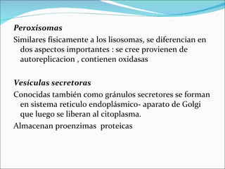 Peroxisomas
Similares físicamente a los lisosomas, se diferencian en
  dos aspectos importantes : se cree provienen de
  autoreplicacion , contienen oxidasas

Vesículas secretoras
Conocidas también como gránulos secretores se forman
  en sistema reticulo endoplásmico- aparato de Golgi
  que luego se liberan al citoplasma.
Almacenan proenzimas proteicas
 