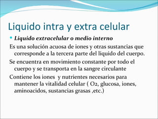 Liquido intra y extra celular
 Liquido extracelular o medio interno
Es una solución acuosa de iones y otras sustancias que
  corresponde a la tercera parte del liquido del cuerpo.
Se encuentra en movimiento constante por todo el
  cuerpo y se transporta en la sangre circulante
Contiene los iones y nutrientes necesarios para
  mantener la vitalidad celular ( O2, glucosa, iones,
  aminoacidos, sustancias grasas ,etc.)
 