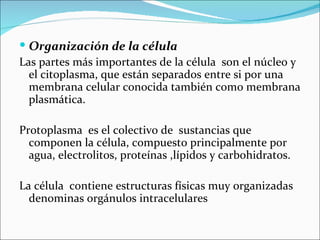  Organización de la célula
Las partes más importantes de la célula son el núcleo y
  el citoplasma, que están separados entre si por una
  membrana celular conocida también como membrana
  plasmática.

Protoplasma es el colectivo de sustancias que
  componen la célula, compuesto principalmente por
  agua, electrolitos, proteínas ,lípidos y carbohidratos.

La célula contiene estructuras físicas muy organizadas
  denominas orgánulos intracelulares
 
