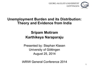 1
Unemployment Burden and its Distribution:
Theory and Evidence from India
Sripam Motiram
Karthikeya Naraparaju
Presented by: Stephan Klasen
University of Göttingen
August 25, 2014
IARIW General Conference 2014
 