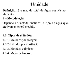 Umidade
Definição: é a medida total de água contida no
alimento
4 – Metodologia
Depende do método analítico o tipo de água que
efetivamente será medido.

4.1. Tipos de métodos:
4.1.1. Métodos por secagem
4.1.2.Métodos por destilação
4.1.3. Métodos químicos
4.1.4. Métodos físicos
 