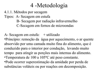4 -Metodologia
4.1.1. Métodos por secagem
Tipos: A- Secagem em estufa
        B- Secagem por radiação infravermelho
        C-Secagem em fornos de microondas

A- Secagem em estufa: + utilizado
•Princípio: remoção da água por aquecimento, o ar quente
absorvido por uma camada muito fina do alimento, que é
conduzido para o interior por condução, levando muito
tempo para atingir as porções mais internas do alimento.
•Temperatura de 100 a 105ºC até peso constante.
•Pode ocorrer superestimação da umidade por perda de
substâncias voláteis ou por reações em decomposição.
 