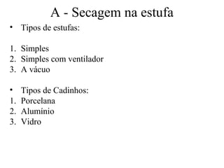 A - Secagem na estufa
• Tipos de estufas:

1. Simples
2. Simples com ventilador
3. A vácuo

•    Tipos de Cadinhos:
1.   Porcelana
2.   Alumínio
3.   Vidro
 