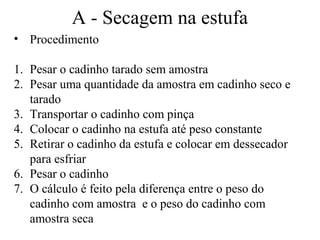 A - Secagem na estufa
• Procedimento

1. Pesar o cadinho tarado sem amostra
2. Pesar uma quantidade da amostra em cadinho seco e
   tarado
3. Transportar o cadinho com pinça
4. Colocar o cadinho na estufa até peso constante
5. Retirar o cadinho da estufa e colocar em dessecador
   para esfriar
6. Pesar o cadinho
7. O cálculo é feito pela diferença entre o peso do
   cadinho com amostra e o peso do cadinho com
   amostra seca
 