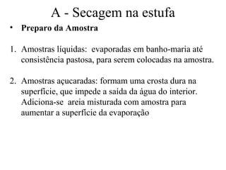 A - Secagem na estufa
• Preparo da Amostra

1. Amostras líquidas: evaporadas em banho-maria até
   consistência pastosa, para serem colocadas na amostra.

2. Amostras açucaradas: formam uma crosta dura na
   superfície, que impede a saída da água do interior.
   Adiciona-se areia misturada com amostra para
   aumentar a superfície da evaporação
 