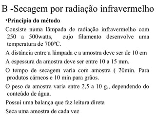 B -Secagem por radiação infravermelho
•Princípio do método
Consiste numa lâmpada de radiação infravermelho com
 250 a 500watts,       cujo filamento desenvolve uma
 temperatura de 700ºC.
A distância entre a lâmpada e a amostra deve ser de 10 cm
A espessura da amostra deve ser entre 10 a 15 mm.
O tempo de secagem varia com amostra ( 20min. Para
 produtos cárneos e 10 min para grãos.
O peso da amostra varia entre 2,5 a 10 g., dependendo do
 conteúdo de água.
Possui uma balança que faz leitura direta
Seca uma amostra de cada vez
 