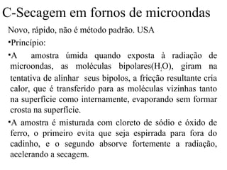 C-Secagem em fornos de microondas
Novo, rápido, não é método padrão. USA
•Princípio:
•A      amostra úmida quando exposta à radiação de
 microondas, as moléculas bipolares(H2O), giram na
 tentativa de alinhar seus bipolos, a fricção resultante cria
 calor, que é transferido para as moléculas vizinhas tanto
 na superfície como internamente, evaporando sem formar
 crosta na superfície.
•A amostra é misturada com cloreto de sódio e óxido de
 ferro, o primeiro evita que seja espirrada para fora do
 cadinho, e o segundo absorve fortemente a radiação,
 acelerando a secagem.
 